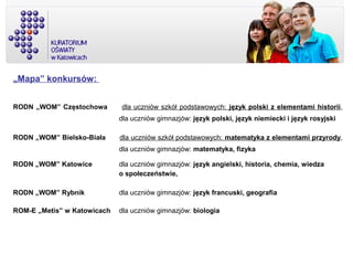 „Mapa” konkursów:
RODN „WOM” Częstochowa dla uczniów szkół podstawowych: język polski z elementami historii,
dla uczniów gimnazjów: język polski, język niemiecki i język rosyjski
RODN „WOM” Bielsko-Biała dla uczniów szkół podstawowych: matematyka z elementami przyrody,
dla uczniów gimnazjów: matematyka, fizyka
RODN „WOM” Katowice dla uczniów gimnazjów: język angielski, historia, chemia, wiedza
o społeczeństwie,
RODN „WOM” Rybnik dla uczniów gimnazjów: język francuski, geografia
ROM-E „Metis” w Katowicach dla uczniów gimnazjów: biologia
 