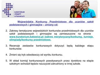 Wojewódzkie Konkursy Przedmiotowe dla uczniów szkół
podstawowych i gimnazjów – zmiany cd:
2. Zakresy tematyczne wojewódzkich konkursów przedmiotowych dla uczniów
szkół podstawowych i gimnazjów są zamieszczone na stronie
www.kuratorium.katowice.pl /zakres merytoryczny/konkursy, turnieje,
olimpiady/konkursy przedmiotowe.
3. Recenzje zestawów konkursowych dotyczyć będą każdego etapu
konkursów.
4. Zmieni się tryb odwoławczy od wyniku konkursu.
5. W skład komisji konkursowych powoływanych przez dyrektora na etapie
szkolnym wchodził będzie nauczyciel zatrudniony w innej szkole.
 