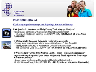 INNE KONKURSY cd.
Konkursy organizowane przez Śląskiego Kuratora Oświaty
II Wojewódzki Konkurs na Małą Formę Teatralną /profilaktyka/
-koordynator konkursu w Kuratorium Oświaty w Katowicach
– st. wiz. A. Radzioch-Dzienis tel. 32 2077 454, (DK Rybnik st. wiz. Anna
Kozowska)
II Wojewódzki Konkurs Edukacja regionalna w szkole
„Proszę Was pozostańcie wierni temu dziedzictwu…” Jan Paweł II
- koordynator konkursu w Kuratorium Oświaty w Katowicach
– wiz. Wiesława Gala tel. 32 2077 454 (DK Rybnik st. wiz. Anna Kozowska)
II Wojewódzki Turniej Piłki Nożnej „Orlik – gram i kibicuję bezpiecznie”
organizowany dla gimnazjów przez Wojewodę Śląskiego oraz Śląskiego
Kuratora Oświaty
- koordynator konkursu w Kuratorium Oświaty w Katowicach –
st. wiz. Aldona Fulczyk tel. 32 2077 454 (DK Rybnik st. wiz. Anna Kozowska)
 