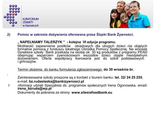 2) Pomoc w zakresie dożywiania oferowana przez Śląski Bank Żywności.
„ NAPEŁNIAMY TALERZYK ” - kolejna VI edycja programu.
Możliwość zapewnienie posiłków obiadowych dla ubogich dzieci nie objętych
formalnie pomocą z funduszu lokalnego Ośrodka Pomocy Społecznej. Na wniosek
Dyrektora szkoły Bank przekaże na osobę ok. 30 kg produktów z programu PEAD
obejmując wsparciem żywnościowym wszystkie dzieci objęte nieodpłatnym
dożywianiem. Oferta współpracy kierowana jest do szkół podstawowych
i gimnazjów.
Termin złożenia do banku formularza zgłoszeniowego: do 30 września br.
Zainteresowane szkoły proszone są o kontakt z biurem banku: tel. 32/ 24 25 255,
e-mail: bz.rudaslaska@bankizywnosci.pl
I nformacji udzieli Specjalista ds. programów społecznych Irena Ogonowska. email:
irena_bzruda@wp.pl
Dokumenty do pobrania ze strony: www.silesiafoodbank.eu
 