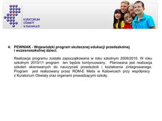 4. PEWNIAK - Wojewódzki program skutecznej edukacji przedszkolnej
i wczesnoszkolnej dzieci.
Realizacja programu została zapoczątkowana w roku szkolnym 2009/2010. W roku
szkolnym 2010/11 program ten będzie kontynuowany. Planowana jest realizacja
szkoleń skierowanych do nauczycieli przedszkoli i kształcenia zintegrowanego.
Program jest realizowany przez ROM-E Metis w Katowicach przy współpracy
z Kuratorium Oświaty oraz organami prowadzącymi szkoły.
 