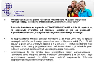 5. Wnioski wynikające z pisma Rzecznika Praw Dziecka nt. dzieci chorych na
różnego rodzaju infekcje w przedszkolach. /problem dot. także szkół/
Rzecznik Praw Dziecka w piśmie nr ZEW/500/28-1/2010/MP z dnia 23 czerwca br.
na podstawie sygnałów od rodziców skarżących się na obecność
w przedszkolach dzieci, chorych na różnego rodzaju infekcje wskazuje:
• na rozporządzenie Ministra Edukacji Narodowej z 21 maja 2001 roku w sprawie
ramowych statutów publicznego przedszkola oraz publicznych szkół (Dz.U. Nr 61,
poz.624 z późn. zm.), w którym zgodnie z § 2 ust. pkt 4 – statut przedszkola musi
regulować m.in. zasady przyprowadzania i odbierania dzieci z przedszkola przez
rodziców (prawnych opiekunów) lub upoważnioną przez nich osobę.
• rozporządzenie to nie określa, jakie szczegółowe zasady przyprowadzania
i odbierania dzieci mają być zawarte w statucie. Jednocześnie § 16 ust.3 pkt 1 tego
rozporządzenia stanowi, że statut musi zawierać uregulowania, dotyczące
bezpiecznego pobytu dziecka w przedszkolu.
 