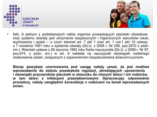 • fakt, iż jednym z podstawowych celów organów prowadzących placówki oświatowe
oraz systemu oświaty jest utrzymanie bezpiecznych i higienicznych warunków nauki,
wychowania i opieki – o czym stanowi art. 7 pkt 1 oraz art. 1 ust.1 pkt 10 ustawy
z 7 września 1991 roku o systemie oświaty (Dz.U. z 2004 r. Nr 256, poz.2572 z późn.
zm.). Również ustawa z 26 stycznia 1982 roku Karta nauczyciela (Dz.U. z 2006 r. Nr 97,
poz.674, z późn. zm.) w art. 6 nakłada na nauczycieli obowiązek rzetelnego
realizowania zadań, związanych z zapewnieniem bezpieczeństwa dzieciom/uczniom.
Biorąc powyższe unormowania pod uwagę należy uznać, że jest możliwe
wprowadzenie do statutu przedszkola regulacji, określających uprawnienia
i obowiązki pracowników placówki w stosunku do chorych dzieci i ich rodziców,
w tym dzieci z infekcjami przeziębieniowymi. Opracowując odpowiednie
procedury, należy uwzględnić konsultacje z rodzicami na temat wprowadzanych
zmian.
 
