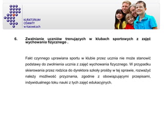6. Zwalnianie uczniów trenujących w klubach sportowych z zajęć
wychowania fizycznego .
Fakt czynnego uprawiana sportu w klubie przez ucznia nie może stanowić
podstawy do zwolnienia ucznia z zajęć wychowania fizycznego. W przypadku
skierowania przez rodzica do dyrektora szkoły prośby w tej sprawie, rozważyć
należy możliwość przyznania, zgodnie z obowiązującymi przepisami,
indywidualnego toku nauki z tych zajęć edukacyjnych.
 