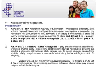 11. Awans zawodowy nauczyciela.
Przypominamy!
1) Karta nr 35 - BIP Kuratorium Oświaty w Katowicach - wyznaczenie dyrektora, który
wykona czynności związane z odbywaniem stażu przez nauczyciela, w przypadku gdy
nauczyciel jest zatrudniony w kilku szkołach, a w każdej z nich poniżej ½ etatu, ale
łączny wymiar zatrudnienia wynosi co najmniej ½ etatu (art. 22 ust. 3 i 4 – ustawy
z dnia 26 stycznia 1982 r. – Karta Nauczyciela (Dz. U. z 2006 r. Nr 97, poz. 674,
z późn. zm.);
2) Art. 9f ust. 2 i 3 ustawy - Karta Nauczyciela – przy zmianie miejsca zatrudnienia
w okresie trwania stażu - data oceny dorobku zawodowego nauczyciela powinna być
zgodna z okresem odbywanego stażu (zdarza się, że ocena dorobku sporządzona
zostaje z datą z maja/czerwca, a nauczyciel zatrudniony jest w szkole jeszcze do 31
sierpnia);
Uwaga: ww. art. KN nie dotyczy nauczyciela stażysty – w związku z art.10 ust.
2 KN przepisy ustawy nie przewidują możliwości zaliczenia okresu stażu przy zmianie
miejsca zatrudnienia stażysty.
 