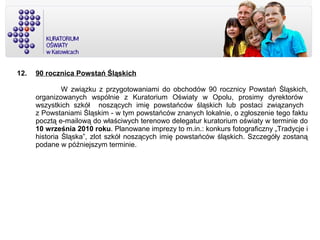12. 90 rocznica Powstań Śląskich
W związku z przygotowaniami do obchodów 90 rocznicy Powstań Śląskich,
organizowanych wspólnie z Kuratorium Oświaty w Opolu, prosimy dyrektorów
wszystkich szkół noszących imię powstańców śląskich lub postaci związanych
z Powstaniami Śląskim - w tym powstańców znanych lokalnie, o zgłoszenie tego faktu
pocztą e-mailową do właściwych terenowo delegatur kuratorium oświaty w terminie do
10 września 2010 roku. Planowane imprezy to m.in.: konkurs fotograficzny „Tradycje i
historia Śląska”, zlot szkół noszących imię powstańców śląskich. Szczegóły zostaną
podane w późniejszym terminie.
 