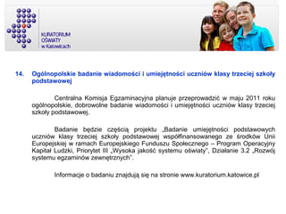 14. Ogólnopolskie badanie wiadomości i umiejętności uczniów klasy trzeciej szkoły
podstawowej
Centralna Komisja Egzaminacyjna planuje przeprowadzić w maju 2011 roku
ogólnopolskie, dobrowolne badanie wiadomości i umiejętności uczniów klasy trzeciej
szkoły podstawowej.
Badanie będzie częścią projektu „Badanie umiejętności podstawowych
uczniów klasy trzeciej szkoły podstawowej współfinansowanego ze środków Unii
Europejskiej w ramach Europejskiego Funduszu Społecznego – Program Operacyjny
Kapitał Ludzki, Priorytet III „Wysoka jakość systemu oświaty”, Działanie 3.2 „Rozwój
systemu egzaminów zewnętrznych”.
Informacje o badaniu znajdują się na stronie www.kuratorium.katowice.pl
 
