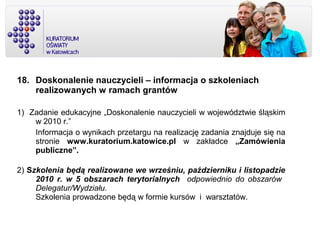 18. Doskonalenie nauczycieli – informacja o szkoleniach
realizowanych w ramach grantów
1) Zadanie edukacyjne „Doskonalenie nauczycieli w województwie śląskim
w 2010 r.”
Informacja o wynikach przetargu na realizację zadania znajduje się na
stronie www.kuratorium.katowice.pl w zakładce „Zamówienia
publiczne”.
2) Szkolenia będą realizowane we wrześniu, październiku i listopadzie
2010 r. w 5 obszarach terytorialnych odpowiednio do obszarów
Delegatur/Wydziału.
Szkolenia prowadzone będą w formie kursów i warsztatów.
 