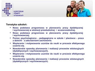 Tematyka szkoleń:
 Nowa podstawa programowa w planowaniu pracy dydaktycznej
i wychowawczej w edukacji przedszkolnej i wczesnoszkolnej.
 Nowa podstawa programowa w planowaniu pracy dydaktycznej
i wychowawczej.
 Pomoc psychologiczno - pedagogiczna w szkole / placówce - praca
z dziećmi z zaburzeniami zachowania.
 Wspieranie i motywowanie uczniów do nauki w procesie efektywnego
uczenia się.
 Nowatorskie sposoby planowania i realizacji procesów edukacyjnych
(dydaktycznych i wychowawczych).
 Wspieranie i motywowanie uczniów do nauki w procesie efektywnego
uczenia się.
 Nowatorskie sposoby planowania i realizacji procesów edukacyjnych
(dydaktycznych i wychowawczych).
 