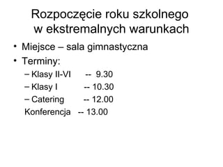 Rozpoczęcie roku szkolnego
w ekstremalnych warunkach
• Miejsce – sala gimnastyczna
• Terminy:
– Klasy II-VI -- 9.30
– Klasy I -- 10.30
– Catering -- 12.00
Konferencja -- 13.00
 
