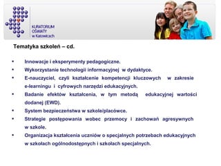 Tematyka szkoleń – cd.
 Innowacje i eksperymenty pedagogiczne.
 Wykorzystanie technologii informacyjnej w dydaktyce.
 E-nauczyciel, czyli kształcenie kompetencji kluczowych w zakresie
e-learningu i cyfrowych narzędzi edukacyjnych.
 Badanie efektów kształcenia, w tym metodą edukacyjnej wartości
dodanej (EWD).
 System bezpieczeństwa w szkole/placówce.
 Strategie postępowania wobec przemocy i zachowań agresywnych
w szkole.
 Organizacja kształcenia uczniów o specjalnych potrzebach edukacyjnych
w szkołach ogólnodostępnych i szkołach specjalnych.
 