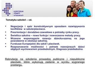 Tematyka szkoleń – cd.
 Negocjacje i spór konstruktywnym sposobem rozwiązywania
konfliktów w szkole/placówce.
 Preorientacja i doradztwo zawodowe a potrzeby rynku pracy.
 Świetlica szkolna – nowe funkcje i nowoczesne metody pracy.
 Wczesne wspomaganie rozwoju dziecka-szansą na jego
powodzenie w edukacji szkolnej.
 Fundusze Europejskie dla szkół i placówek.
 Rozpoznawanie możliwości i potrzeb rozwojowych dzieci
objętych wychowaniem przedszkolnym. Diagnoza przedszkolna.
Rekrutację na szkolenia prowadzą publiczne i niepubliczne
placówki, które wykonują zadanie w wyniku wygranego
przetargu.
 
