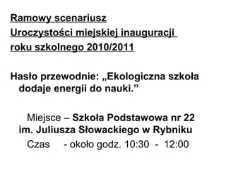 Ramowy scenariusz
Uroczystości miejskiej inauguracji
roku szkolnego 2010/2011
Hasło przewodnie: „Ekologiczna szkoła
dodaje energii do nauki.”
Miejsce – Szkoła Podstawowa nr 22
im. Juliusza Słowackiego w Rybniku
Czas - około godz. 10:30 - 12:00
 