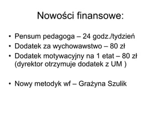 • Pensum pedagoga – 24 godz./tydzień
• Dodatek za wychowawstwo – 80 zł
• Dodatek motywacyjny na 1 etat – 80 zł
(dyrektor otrzymuje dodatek z UM )
• Nowy metodyk wf – Grażyna Szulik
Nowości finansowe:
 