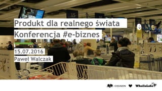 Produkt dla realnego świata
Konferencja #e-biznes
15.07.2016
Paweł Walczak
 