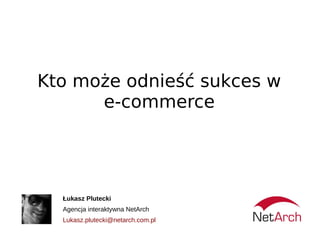 Kto może odnieść sukces w
      e-commerce




  Łukasz Plutecki
  Agencja interaktywna NetArch
  Lukasz.plutecki@netarch.com.pl
 