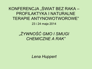 KONFERENCJA „ŚWIAT BEZ RAKA –
PROFILAKTYKA I NATURALNE
TERAPIE ANTYNOWOTWOROWE”
23 i 24 maja 2014
„ŻYWNOŚĆ GMO I SMUGI
CHEMICZNE A RAK”
Lena Huppert
 