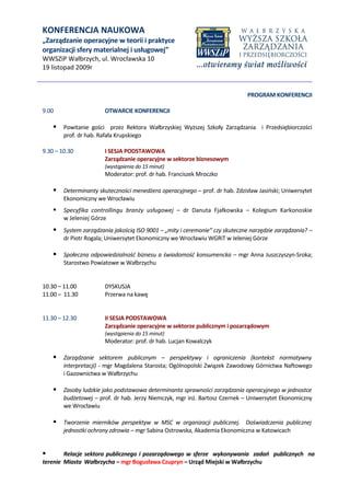 KONFERENCJA NAUKOWA
„Zarządzanie operacyjne w teorii i praktyce
organizacji sfery materialnej i usługowej”
WWSZiP Wałbrzych, ul. Wrocławska 10
19 listopad 2009r


                                                                             PROGRAM KONFERENCJI

9.00                    OTWARCIE KONFERENCJI

     Powitanie gości przez Rektora Wałbrzyskiej Wyższej Szkoły Zarządzania i Przedsiębiorczości
        prof. dr hab. Rafała Krupskiego

9.30 – 10.30            I SESJA PODSTAWOWA
                        Zarządzanie operacyjne w sektorze biznesowym
                        (wystąpienia do 15 minut)
                        Moderator: prof. dr hab. Franciszek Mroczko

     Determinanty skuteczności menedżera operacyjnego – prof. dr hab. Zdzisław Jasiński; Uniwersytet
        Ekonomiczny we Wrocławiu
       Specyfika controllingu branży usługowej – dr Danuta Fjałkowska – Kolegium Karkonoskie
        w Jeleniej Górze
     System zarządzania jakością ISO 9001 – „mity i ceremonie” czy skuteczne narzędzie zarządzania? –
        dr Piotr Rogala; Uniwersytet Ekonomiczny we Wrocławiu WGRiT w Jeleniej Górze

     Społeczna odpowiedzialność biznesu a świadomość konsumencka – mgr Anna Juszczyszyn-Sroka;
        Starostwo Powiatowe w Wałbrzychu


10.30 – 11.00           DYSKUSJA
11.00 – 11.30           Przerwa na kawę


11.30 – 12.30           II SESJA PODSTAWOWA
                        Zarządzanie operacyjne w sektorze publicznym i pozarządowym
                        (wystąpienia do 15 minut)
                        Moderator: prof. dr hab. Lucjan Kowalczyk

     Zarządzanie sektorem publicznym – perspektywy i ograniczenia (kontekst normatywny
        interpretacji) - mgr Magdalena Starosta; Ogólnopolski Związek Zawodowy Górnictwa Naftowego
        i Gazownictwa w Wałbrzychu

     Zasoby ludzkie jako podstawowa determinanta sprawności zarządzania operacyjnego w jednostce
        budżetowej – prof. dr hab. Jerzy Niemczyk, mgr inż. Bartosz Czernek – Uniwersytet Ekonomiczny
        we Wrocławiu

     Tworzenie mierników perspektyw w MSC w organizacji publicznej. Doświadczenia publicznej
        jednostki ochrony zdrowia – mgr Sabina Ostrowska, Akademia Ekonomiczna w Katowicach


       Relacje sektora publicznego i pozarządowego w sferze wykonywania zadań publicznych na
terenie Miasta Wałbrzycha – mgr Bogusława Czupryn – Urząd Miejski w Wałbrzychu
 