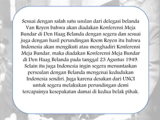 Sesuai dengan salah satu usulan dari delegasi belanda
Van Royen bahwa akan diadakan Konferensi Meja
Bundar di Den Haag Belanda dengan segera dan sesuai
juga dengan hasil perundingan Roem Royen itu bahwa
Indonesia akan mengikuti atau menghadiri Konferensi
Meja Bundar, maka diadakan Konferensi Meja Bundar
di Den Haag Belanda pada tanggal 23 Agustus 1949.
Selain itu juga Indonesia ingin segera menuntaskan
persoalan dengan Belanda mengenai kedudukan
Indonesia sendiri. Juga karena desakan dari UNCI
untuk segera melakukan perundingan demi
tercapainya kesepakatan damai di kedua belak pihak.
 