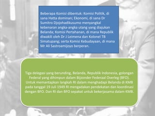 Tiga delegasi yang berunding, Belanda, Republik Indonesia, golongan
Federal yang dihimpun dalam Bijzonder Federaal Overleg (BFO).
Untuk memantapkan langkah RI dalam menghadapi Belanda di KMB
pada tanggal 19 Juli 1949 RI mengadakan pendekatan dan koordinasi
dengan BFO. Dan RI dan BFO sepakat untuk bekerjasama dalam KMB.
Beberapa Komisi dibentuk: Komisi Politik, di
sana Hatta dominan; Ekonomi, di sana Dr
Sumitro Djojohadikusumo menyangkal
kebenaran angka-angka utang yang diajukan
Belanda; Komisi Pertahanan, di mana Republik
diwakili oleh Dr J Leimena dan Kolonel TB
Simatupang; serta Komisi Kebudayaan, di mana
Mr Ali Sastroamijoyo berperan.
 