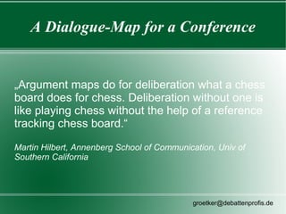 A Dialogue-Map for a Conference


„Argument maps do for deliberation what a chess
board does for chess. Deliberation without one is
like playing chess without the help of a reference
tracking chess board.“

Martin Hilbert, Annenberg School of Communication, Univ of
Southern California




                                            groetker@debattenprofis.de
 