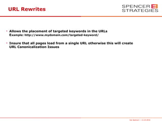 URL Rewrites



• Allows the placement of targeted keywords in the URLs
  Example: http://www.mydomain.com/targeted-keyword/

• Insure that all pages load from a single URL otherwise this will create
  URL Canonicalization Issues




                                                                      Joe Spencer | 13.10.2010
 