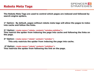 Robots Meta Tags

The Robots Meta Tags are used to control which pages are indexed and followed by
search engine spiders.


1st Option: By default, pages without robots meta tags will allow the pages to index
into cache and follow the links.

2nd Option: <meta name="robots„ content="noindex,nofollow">
This restrict the spider from indexing the page into cache and following the links on
the page.

3rd Option: <meta name="robots" content="noindex">
     This only restricts the spider from indexing the page into cache.

4th Option: <meta name="robots" content="nofollow">
This restricts the spider from following the link on the page.




                                                                         Joe Spencer | 13.10.2010
 