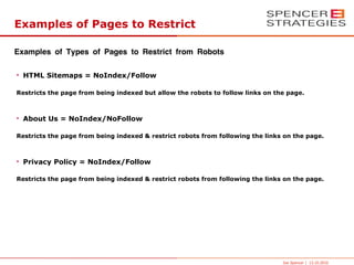 Examples of Pages to Restrict

Examples of Types of Pages to Restrict from Robots

• HTML Sitemaps = NoIndex/Follow

Restricts the page from being indexed but allow the robots to follow links on the page.



• About Us = NoIndex/NoFollow

Restricts the page from being indexed & restrict robots from following the links on the page.



• Privacy Policy = NoIndex/Follow

Restricts the page from being indexed & restrict robots from following the links on the page.




                                                                                Joe Spencer | 13.10.2010
 