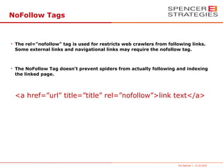 NoFollow Tags



• The rel=”nofollow” tag is used for restricts web crawlers from following links.
  Some external links and navigational links may require the nofollow tag.



• The NoFollow Tag doesn’t prevent spiders from actually following and indexing
  the linked page.




 <a href=”url” title=”title” rel=”nofollow”>link text</a>




                                                                     Joe Spencer | 13.10.2010
 