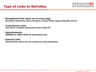 Type of Links to NoFollow


• Navigational links which are on every page
  Examples: Contact Us, About Company, Privacy Policy, pages using SSL and ect.

• Cross Domain Links
  Any link to a website sharing the same C-Class IP.

• Advertisements
  Affiliate or other form of advertising links.

• External Links
  External links which are not involved in a link partnership.




                                                                              Joe Spencer | 13.10.2010
 