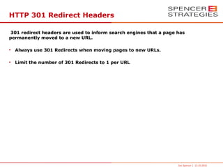 HTTP 301 Redirect Headers

 301 redirect headers are used to inform search engines that a page has
permanently moved to a new URL.

●
    Always use 301 Redirects when moving pages to new URLs.

●
    Limit the number of 301 Redirects to 1 per URL




                                                                    Joe Spencer | 13.10.2010
 