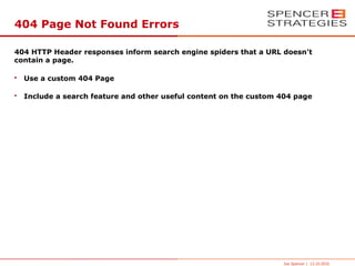 404 Page Not Found Errors

404 HTTP Header responses inform search engine spiders that a URL doesn't
contain a page.

•   Use a custom 404 Page

•   Include a search feature and other useful content on the custom 404 page




                                                                    Joe Spencer | 13.10.2010
 