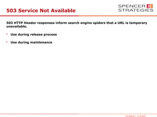 503 Service Not Available

503 HTTP Header responses inform search engine spiders that a URL is temporary
unavailable.

•   Use during release process

•   Use during maintenance




                                                                 Joe Spencer | 13.10.2010
 