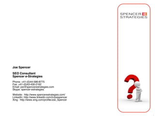 Joe Spencer

SEO Consultant
Spencer e-Strategies
Phone: +41-(0)44-586-8775
Fax: +41-(0)43-430-2162
Email: joe@spencerestrategies.com
Skype: spencer-estrategies

Website: http://www.spencerestrategies.com/
LinkedIn: http://www.linkedin.com/in/joespencer
Xing:  http://www.xing.com/proﬁle/Joe_Spencer




                                                  30
 