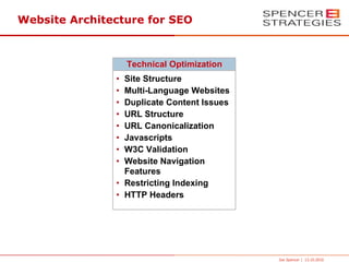 Website Architecture for SEO



                   Technical Optimization
               • Site Structure
               • Multi-Language Websites
               • Duplicate Content Issues
               • URL Structure
               • URL Canonicalization
               • Javascripts
               • W3C Validation
               • Website Navigation
                 Features
               • Restricting Indexing
               • HTTP Headers




                                            Joe Spencer | 13.10.2010
 