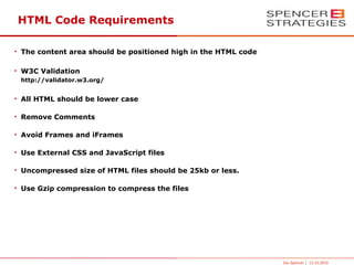HTML Code Requirements

• The content area should be positioned high in the HTML code

• W3C Validation
 http://validator.w3.org/


• All HTML should be lower case

• Remove Comments

• Avoid Frames and iFrames

• Use External CSS and JavaScript files

• Uncompressed size of HTML files should be 25kb or less.

• Use Gzip compression to compress the files




                                                                Joe Spencer | 13.10.2010
 