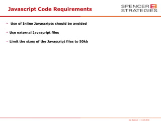Javascript Code Requirements

• Use of Inline Javascripts should be avoided

• Use external Javascript files

• Limit the sizes of the Javascript files to 50kb




                                                    Joe Spencer | 13.10.2010
 