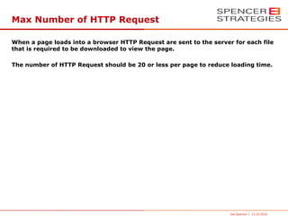 Max Number of HTTP Request

When a page loads into a browser HTTP Request are sent to the server for each file
that is required to be downloaded to view the page.

The number of HTTP Request should be 20 or less per page to reduce loading time.




                                                                    Joe Spencer | 13.10.2010
 