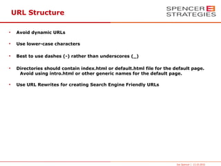 URL Structure

●
     Avoid dynamic URLs

●
     Use lower-case characters

●
     Best to use dashes (-) rather than underscores (_)

●
     Directories should contain index.html or default.html file for the default page.
      Avoid using intro.html or other generic names for the default page.

●
     Use URL Rewrites for creating Search Engine Friendly URLs




                                                                         Joe Spencer | 13.10.2010
 