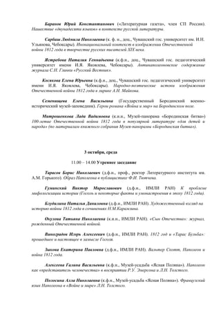 Баранов Юрий Константинович («Литературная газета», член СП России).
Нашествие «двунадесяти языков» в контексте русской литературы.

      Сарбаш Людмила Николаевна (к. ф. н., доц., Чувашский гос. университет им. И.Н.
Ульянова, Чебоксары). Инонациональный контекст в изображении Отечественной
войны 1812 года в творчестве русских писателей XIX века.

      Ястребова Наталия Геннадьевна (к.ф.н., доц., Чувашский гос. педагогический
университет имени И.Я. Яковлева, Чебоксары). Антинаполеоновское содержание
журнала С.Н. Глинки «Русский Вестник».

    Косякова Елена Юрьевна (к.ф.н., доц., Чувашский гос. педагогический университет
имени И.Я. Яковлева, Чебоксары). Народно-поэтические истоки изображения
Отечественной войны 1812 года в лирике А.Н. Майкова.

     Cеменищева Елена Васильевна (Государственный Бородинский военно-
исторический музей-заповедник). Герои романа «Война и мир» на Бородинском поле.

     Митрошенкова Лада Вадимовна (к.и.н., Музей-панорама «Бородинская битва»)
100-летие Отечественной войны 1812 года в популярной литературе «для детей и
народа» (по материалам книжного собрания Музея-панорамы «Бородинская битва»).




                         3 октября, среда

                   11.00 – 14.00 Утреннее заседание

      Тарасов Борис Николаевич (д.ф.н., проф., ректор Литературного института им.
А.М. Горького). Образ Наполеона в публицистике Ф.И. Тютчева.

     Гуминский Виктор Мирославович (д.ф.н., ИМЛИ РАН) К проблеме
мифологизации истории (Гоголь и некоторые факты и умонастроения в эпоху 1812 года).

      Блудилина Наталья Даниловна (д.ф.н., ИМЛИ РАН). Художественный взгляд на
историю войны 1812 года в сочинениях Н.М.Карамзина.

     Окулова Татьяна Николаевна (к.и.н., ИМЛИ РАН). «Сын Отечества»: журнал,
рожденный Отечественной войной.

      Виноградов Игорь Алексеевич (д.ф.н., ИМЛИ РАН). 1812 год и «Тарас Бульба»:
прошедшее и настоящее в замысле Гоголя.

       Зыкова Екатерина Павловна (д.ф.н., ИМЛИ РАН). Вальтер Скотт, Наполеон и
война 1812 года.

       Алексеева Галина Васильевна (к.ф.н., Музей-усадьба «Ясная Поляна»). Наполеон
как «представитель человечества» в восприятии Р.У. Эмерсона и Л.Н. Толстого.

      Полосина Алла Николаевна (к.ф.н., Музей-усадьба «Ясная Поляна»). Французский
язык Наполеона в «Войне и мире» Л.Н. Толстого.
 
