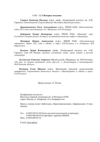 15.00 – 18.30 Вечернее заседание

      Смирнов Владимир Павлович (к.ф.н., проф., Литературный институт им. А.М.
Горького). Стихотворение Георгия Иванова «На взятие Берлина русскими».

       Крашенинникова Ольга Александровна (к.ф.н., ИМЛИ РАН). Отечественная
война 1812 года в воспоминаниях А.С. Шишкова и А.О. Коленкура.

      Кудрявцева Тамара Викторовна (д.ф.н, ИМЛИ РАН). «Кровавый серп
Господень» Рихарда Демеля. К вопросу об антинаполеоновских мифах в литературе.

      Можарова Марина Анатольевна (к.ф.н., ИМЛИ РАН). «Очистительное
страдание». Война 1812 года в «Войне и мире» Л.Н.Толстого и в «Острове» И.В.
Киреевского.

      Балашов Эдуард Владимирович (проф., Литературный институт им. А.М.
Горького, член СП России). Духовное воспитание воина: уроки победы в русской
литературе.

     Долгополова Светлана Андреевна (Музей-усадьба «Мураново» им. Ф.И.Тютчева).
«Но там, на стороне противной, стоял Другой…». Комментарий к стихотворению
Ф.И.Тютчева «Неман».

     Полтавец Елена Юрьевна (к.ф.н., Московский городской педагогический
университет). Герменевтика батального эпизода в «Махабхарате» и «Войне и мире»
Л.Н.Толстого.



                           Время доклада: 15–20 мин.




     Конференция состоится в
     Институте мировой литературы им. А.М.Горького РАН
     Адрес: Москва, ул. Поварская, 25-а. Конференц-зал

     Проезд: станции метро «Арбатская», «Краснопресненская», «Баррикадная», 15 мин.
     пешком.


     Тел.: 8 (495) 697-01-94 (Отдел русской классической литературы);
           8 (495) 690-50-30 (Секретариат дирекции ИМЛИ).
     Факс: 8 (495) 609-95-16

     E-mail: www.imli.ru
 