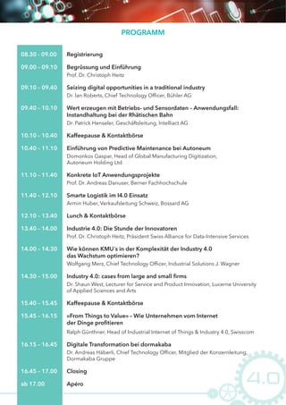 PROGRAMM
09.00 – 09.10 Begrüssung und Einführung
Prof. Dr. Christoph Heitz
08.30 - 09.00 Registrierung
09.10 – 09.40 Seizing digital opportunities in a traditional industry
Dr. Ian Roberts, Chief Technology Officer, Bühler AG
10.40 – 11.10 Einführung von Predictive Maintenance bei Autoneum
Domonkos Gaspar, Head of Global Manufacturing Digitization,
Autoneum Holding Ltd
11.10 – 11.40 Konkrete IoT Anwendungsprojekte
Prof. Dr. Andreas Danuser, Berner Fachhochschule
11.40 – 12.10 Smarte Logistik im I4.0 Einsatz
Armin Huber, Verkaufsleitung Schweiz, Bossard AG
13.40 – 14.00 Industrie 4.0: Die Stunde der Innovatoren
Prof. Dr. Christoph Heitz, Präsident Swiss Alliance for Data-Intensive Services
14.00 – 14.30
Wolfgang Merz, Chief Technology Officer, Industrial Solutions J. Wagner
Wie können KMU´s in der Komplexität der Industry 4.0
das Wachstum optimieren?
14.30 – 15.00 Industry 4.0: cases from large and small ﬁrms
Dr. Shaun West, Lecturer for Service and Product Innovation, Lucerne University
of Applied Sciences and Arts
16.15 – 16.45 Digitale Transformation bei dormakaba
Dr. Andreas Häberli, Chief Technology Officer, Mitglied der Konzernleitung,
Dormakaba Gruppe
15.45 – 16.15 «From Things to Value» – Wie Unternehmen vom Internet
der Dinge proﬁtieren
Ralph Günthner, Head of Industrial Internet of Things & Industry 4.0, Swisscom
15.40 – 15.45 Kaffeepause & Kontaktbörse
16.45 – 17.00 Closing
ab 17.00 Apéro
12.10 – 13.40 Lunch & Kontaktbörse
09.40 – 10.10
Dr. Patrick Henseler, Geschäftsleitung, Intelliact AG
Wert erzeugen mit Betriebs- und Sensordaten – Anwendungsfall:
Instandhaltung bei der Rhätischen Bahn
10.10 – 10.40 Kaffeepause & Kontaktbörse
 