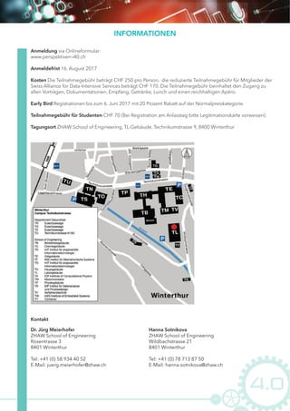 INFORMATIONEN
Anmeldung via Onlineformular:
www.perspektiven-i40.ch
Anmeldefrist 16. August 2017
Kosten Die Teilnahmegebühr beträgt CHF 250 pro Person,  die reduzierte Teilnahmegebühr für Mitglieder der 
Swiss Alliance for Data-Intensive Services beträgt CHF 170. Die Teilnahmegebühr beinhaltet den Zugang zu
allen Vorträgen, Dokumentationen, Empfang, Getränke, Lunch und einen reichhaltigen Apéro.
Early Bird Registrationen bis zum 6. Juni 2017 mit 20 Prozent Rabatt auf der Normalpreiskategorie.
Teilnahmegebühr für Studenten CHF 70 (Bei Registration am Anlasstag bitte Legitimationskarte vorweisen).
Tagungsort ZHAW School of Engineering, TL-Gebäude, Technikumstrasse 9, 8400 Winterthur
Dr. Jürg Meierhofer
ZHAW School of Engineering
Rosentrasse 3
8401 Winterthur
Tel: +41 (0) 58 934 40 52
E-Mail: juerg.meierhofer@zhaw.ch
Kontakt
Hanna Sotnikova
ZHAW School of Engineering
Wildbachstrasse 21
8401 Winterthur
Tel: +41 (0) 78 713 87 50
E-Mail: hanna.sotnikova@zhaw.ch
 
