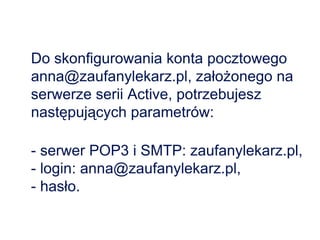 Do skonfigurowania konta pocztowego anna@zaufanylekarz.pl, założonego na serwerze serii Active, potrzebujesz następujących parametrów:  - serwer POP3 i SMTP: zaufanylekarz.pl,  - login: anna@zaufanylekarz.pl,  - hasło.  