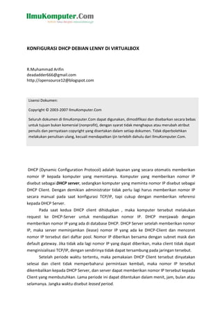 KONFIGURASI DHCP DEBIAN LENNY DI VIRTUALBOX
R.Muhammad Arifin
deadadder666@gmail.com
http://opensource12@blogspot.com
DHCP (Dynamic Configuration Protocol) adalah layanan yang secara otomatis memberikan
nomor IP kepada komputer yang memintanya. Komputer yang memberikan nomor IP
disebut sebagai DHCP server, sedangkan komputer yang meminta nomor IP disebut sebagai
DHCP Client. Dengan demikian administrator tidak perlu lagi harus memberikan nomor IP
secara manual pada saat konfigurasi TCP/IP, tapi cukup dengan memberikan referensi
kepada DHCP Server.
Pada saat kedua DHCP client dihidupkan , maka komputer tersebut melakukan
request ke DHCP-Server untuk mendapatkan nomor IP. DHCP menjawab dengan
memberikan nomor IP yang ada di database DHCP. DHCP Server setelah memberikan nomor
IP, maka server meminjamkan (lease) nomor IP yang ada ke DHCP-Client dan mencoret
nomor IP tersebut dari daftar pool. Nomor IP diberikan bersama dengan subnet mask dan
default gateway. Jika tidak ada lagi nomor IP yang dapat diberikan, maka client tidak dapat
menginisialisasi TCP/IP, dengan sendirinya tidak dapat tersambung pada jaringan tersebut.
Setelah periode waktu tertentu, maka pemakaian DHCP Client tersebut dinyatakan
selesai dan client tidak memperbaharui permintaan kembali, maka nomor IP tersebut
dikembalikan kepada DHCP Server, dan server dapat memberikan nomor IP tersebut kepada
Client yang membutuhkan. Lama periode ini dapat ditentukan dalam menit, jam, bulan atau
selamanya. Jangka waktu disebut leased period.
Lisensi Dokumen:
Copyright © 2003-2007 IlmuKomputer.Com
Seluruh dokumen di IlmuKomputer.Com dapat digunakan, dimodifikasi dan disebarkan secara bebas
untuk tujuan bukan komersial (nonprofit), dengan syarat tidak menghapus atau merubah atribut
penulis dan pernyataan copyright yang disertakan dalam setiap dokumen. Tidak diperbolehkan
melakukan penulisan ulang, kecuali mendapatkan ijin terlebih dahulu dari IlmuKomputer.Com.
 