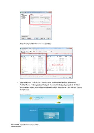 Disusun Oleh. https://facebook.com/tauhid.py
Berbagi Itu Indah
Berikut Tampilan Direktori FTP Mikrotik Saya
- Step Berikutnya, Ekstract File Template yang sudah anda download sebelumnya.
Pastikan Nama Foldernya adalah hotspot. Hapus Folder hotspot yang ada di direktori
Mikrotik Lalu Drag n Drop Folder hotspot yang sudah anda ekstract tadi. Berikut Contoh
Tampilannya
 