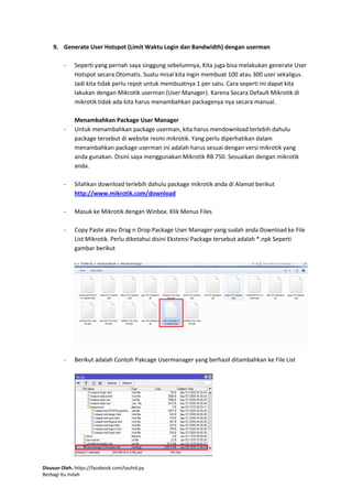 Disusun Oleh. https://facebook.com/tauhid.py
Berbagi Itu Indah
9. Generate User Hotspot (Limit Waktu Login dan Bandwidth) dengan userman
- Seperti yang pernah saya singgung sebelumnya, Kita juga bisa melakukan generate User
Hotspot secara Otomatis. Suatu misal kita ingin membuat 100 atau 300 user sekaligus.
Jadi kita tidak perlu repot untuk membuatnya 1 per satu. Cara seperti ini dapat kita
lakukan dengan Mikrotik userman (User Manager). Karena Secara Default Mikrotik di
mikrotik tidak ada kita harus menambahkan packagenya nya secara manual.
Menambahkan Package User Manager
- Untuk menambahkan package userman, kita harus mendownload terlebih dahulu
package tersebut di website resmi mikrotik. Yang perlu diperhatikan dalam
menambahkan package userman ini adalah harus sesuai dengan versi mikrotik yang
anda gunakan. Disini saya menggunakan Mikrotik RB 750. Sesuaikan dengan mikrotik
anda.
- Silahkan download terlebih dahulu package mikrotik anda di Alamat berikut
http://www.mikrotik.com/download
- Masuk ke Mikrotik dengan Winbox. Klik Menus Files
- Copy Paste atau Drag n Drop Package User Manager yang sudah anda Download ke File
List Mikrotik. Perlu diketahui disini Ekstensi Package tersebut adalah *.npk Seperti
gambar berikut
- Berikut adalah Contoh Pakcage Usermanager yang berhasil ditambahkan ke File List
 