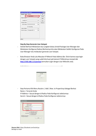 Disusun Oleh. https://facebook.com/tauhid.py
Berbagi Itu Indah
Step By Step Generate User Hotspot
- Setelah Berhasil Melakukan dua Langkah diatas (Install Package User Manager dan
Melakukan Konfigurasi Radius) Berikutnya kita akan Melakukan Sedikit Konfigurasi Pada
User Manager lalu melakukan generate user hotspot.
- Buka Browser Anda Lalu Masukan IP Mikroti Pada Address Bar. Disini karena saya login
dengan user hotspot yang sudah kita buat jadi alamat IP Mikrotinya menjad sbb
http://192.168.1.1/userman kemudian Login dengan User Mikrotik anda.
- Step Pertama Klik Menu Routers | Add | New. Isi Propertinya Sebagai Berikut
Name = Terserah Anda
IP Address = Sesuai dengan di Radius Pada Konfigurasi sebelumnya
Secret = Sesuai dengan di Radius Pada Konfigurasi sebelumnya
 