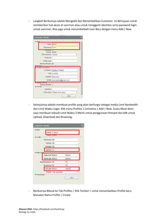 Disusun Oleh. https://facebook.com/tauhid.py
Berbagi Itu Indah
- Langkah Berikutnya adalah Mengedit dan Menambahkan Customer. Ini Bertujuan untuk
memberikan hak akses di userman atau untuk mengganti identitas serta password login
untuk userman. Bisa juga untuk menambahkah User Baru dengan menu Add | New.
- Selanjutnya adalah membuat profile yang akan berfungsi sebagai media Limit Bandwidth
dan Limit Waktu Login. Klik menu Profiles | Limitatios | Add | New. Suatu Misal disini
saya membuat sebuah Limit Waktu 5 Menit untuk penggunaan Hotspot dan 64k untuk
Upload, Download dan Browsing.
- Berikutnya Masuk ke Tab Profiles | Klik Tombol + untuk menambahkan Profile baru.
Masukan Nama Profile | Create
 