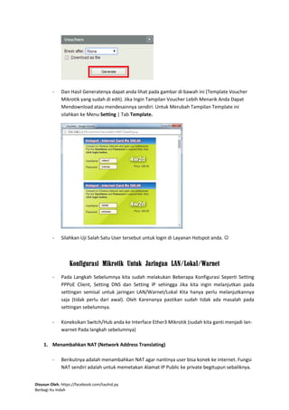Disusun Oleh. https://facebook.com/tauhid.py
Berbagi Itu Indah
- Dan Hasil Generatenya dapat anda lihat pada gambar di bawah ini (Template Voucher
Mikrotik yang sudah di edit). Jika Ingin Tampilan Voucher Lebih Menarik Anda Dapat
Mendownload atau mendesainnya sendiri. Untuk Merubah Tampilan Template ini
silahkan ke Menu Setting | Tab Template.
- Silahkan Uji Salah Satu User tersebut untuk login di Layanan Hotspot anda. 
Konfigurasi Mikrotik Untuk Jaringan LAN/Lokal/Warnet
- Pada Langkah Sebelumnya kita sudah melakukan Beberapa Konfigurasi Seperti Setting
PPPoE Client, Setting DNS dan Setting IP sehingga Jika kita ingin melanjutkan pada
settingan semisal untuk jaringan LAN/Warnet/Lokal Kita hanya perlu melanjutkannya
saja (tidak perlu dari awal). Oleh Karenanya pastikan sudah tidak ada masalah pada
settingan sebelumnya.
- Koneksikan Switch/Hub anda ke Interface Ether3 Mikrotik (sudah kita ganti menjadi lan-
warnet Pada langkah sebelumnya)
1. Menambahkan NAT (Network Address Translating)
- Berikutnya adalah menambahkan NAT agar nantinya user bisa konek ke internet. Fungsi
NAT sendiri adalah untuk memetakan Alamat IP Public ke private begitupun sebaliknya.
 